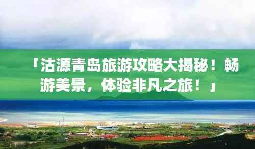「沽源青岛旅游攻略大揭秘!畅游美景,体验非凡之旅!」